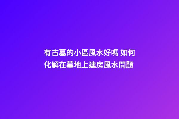 有古墓的小區風水好嗎 如何化解在墓地上建房風水問題
